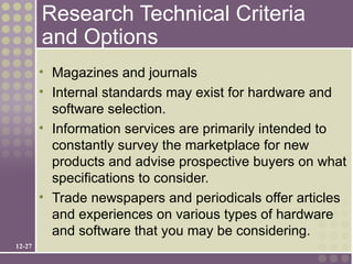 Research Technical Criteria
        and Options
        • Magazines and journals
        • Internal standards may exist for hardware and
          software selection.
        • Information services are primarily intended to
          constantly survey the marketplace for new
          products and advise prospective buyers on what
          specifications to consider.
        • Trade newspapers and periodicals offer articles
          and experiences on various types of hardware
          and software that you may be considering.
12-27
 
