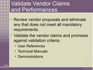 Validate Vendor Claims
        and Performances
        • Review vendor proposals and eliminate
          any that does not meet all mandatory
          requirements.
        • Validate the vendor claims and promises
          against validation criteria.
          • User References
          • Technical Manuals
          • Demonstrations

12-31
 
