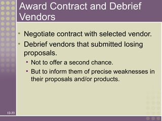 Award Contract and Debrief
        Vendors
        • Negotiate contract with selected vendor.
        • Debrief vendors that submitted losing
          proposals.
          • Not to offer a second chance.
          • But to inform them of precise weaknesses in
            their proposals and/or products.




12-33
 