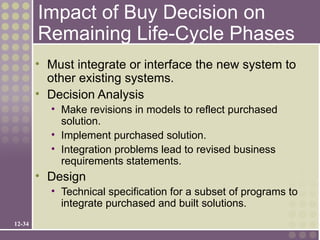 Impact of Buy Decision on
        Remaining Life-Cycle Phases
        • Must integrate or interface the new system to
          other existing systems.
        • Decision Analysis
          • Make revisions in models to reflect purchased
            solution.
          • Implement purchased solution.
          • Integration problems lead to revised business
            requirements statements.
        • Design
          • Technical specification for a subset of programs to
            integrate purchased and built solutions.
12-34
 