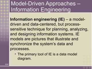 Model-Driven Approaches –
       Information Engineering
       Information engineering (IE) – a model-
       driven and data-centered, but process-
       sensitive technique for planning, analyzing,
       and designing information systems. IE
       models are pictures that illustrate and
       synchronize the system’s data and
       processes.
         • The primary tool of IE is a data model
           diagram.
12-9
 