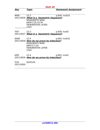Math 4R
Day Topic Homework Assignment
MI06 12.3 p.838: mult10
2013.0916 What is a Geometric Sequence?
READ/WRITE NOW:
p838:3,25,33,39
VIEW/NOTATE LATER:
1203
TI07 12.3 p.838: mult5
2013.0917 What is a Geometric Sequence?
WI08 12.4 p.843: mult10
2013.0918 How do we prove by Induction?
READ/WRITE NOW:
p843:2,7,14
VIEW/NOTATE LATER:
1204
θI09 12.4 p.843: mult5
2013.0919 How do we prove by Induction?
FI10 QUIZ12A
2013.0920
a:CHAP12.4Rs
 