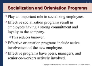 12 - 10

Socialization and Orientation Programs
Play an important role in socializing employees.
 Effective socialization programs result in
employees having a strong commitment and
loyalty to the company.


 This

reduces turnover.

Effective orientation programs include active
involvement of the new employee.
 Effective programs have peers, managers, and
senior co-workers actively involved.


Copyright © 2002 by The McGraw-Hill Companies, Inc. All rights reserved.

 