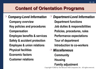 12 - 11

Content of Orientation Programs


Company-Level Information
Company overview
Key policies and procedures
Compensation
Employee benefits & services
Safety & accident protection
Employee & union relations
Physical facilities
Economic factors
Customer relations



Department-Level Information
Department functions
Job duties & responsibilities
Policies, procedures, rules
Performance expectations
Tour of department
Introduction to co-workers



Miscellaneous
Community
Housing
Family adjustment

Copyright © 2002 by The McGraw-Hill Companies, Inc. All rights reserved.

 