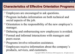 12 - 12

Characteristics of Effective Orientation Programs
Employees are encouraged to ask questions.
 Program includes information on both technical and
social aspects of the job.
 Orientation is the responsibility of the new employee’s
manager.
 Debasing and embarrassing new employees is avoided.
 Formal and informal interactions with managers and
peers occur.
 Programs involve relocation assistance.
 Employees receive information about the company’s
products, services, and customers.


Copyright © 2002 by The McGraw-Hill Companies, Inc. All rights reserved.

 