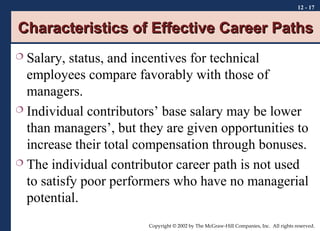 12 - 17

Characteristics of Effective Career Paths
Salary, status, and incentives for technical
employees compare favorably with those of
managers.
 Individual contributors’ base salary may be lower
than managers’, but they are given opportunities to
increase their total compensation through bonuses.
 The individual contributor career path is not used
to satisfy poor performers who have no managerial
potential.


Copyright © 2002 by The McGraw-Hill Companies, Inc. All rights reserved.

 