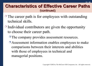 12 - 18

Characteristics of Effective Career Paths
(continued)

The career path is for employees with outstanding
technical skills.
 Individual contributors are given the opportunity
to choose their career path.


 The

company provides assessment resources.
 Assessment information enables employees to make
comparisons between their interests and abilities
with those of employees in technical and
managerial positions.
Copyright © 2002 by The McGraw-Hill Companies, Inc. All rights reserved.

 
