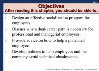 Objectives

12 - 2

After reading this chapter, you should be able to:
1.
2.
3.
4.

Design an effective socialization program for
employees.
Discuss why a dual-career path is necessary for
professional and managerial employees.
Provide advice on how to help a plateaued
employee.
Develop policies to help employees and the
company avoid technical obsolescence.
Copyright © 2002 by The McGraw-Hill Companies, Inc. All rights reserved.

 