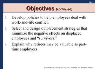 12 - 3

Objectives (continued)
5.
6.

7.

Develop policies to help employees deal with
work-and-life conflict.
Select and design outplacement strategies that
minimize the negative effects on displaced
employees and “survivors.”
Explain why retirees may be valuable as parttime employees.

Copyright © 2002 by The McGraw-Hill Companies, Inc. All rights reserved.

 