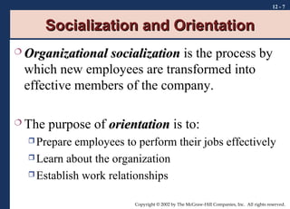 12 - 7

Socialization and Orientation
 Organizational

socialization is the process by
which new employees are transformed into
effective members of the company.

 The

purpose of orientation is to:

 Prepare

employees to perform their jobs effectively
 Learn about the organization
 Establish work relationships
Copyright © 2002 by The McGraw-Hill Companies, Inc. All rights reserved.

 