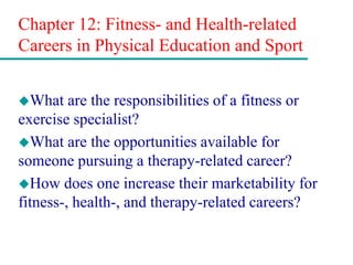 Chapter 12: Fitness- and Health-related
Careers in Physical Education and Sport
What are the responsibilities of a fitness or
exercise specialist?
What are the opportunities available for
someone pursuing a therapy-related career?
How does one increase their marketability for
fitness-, health-, and therapy-related careers?
 