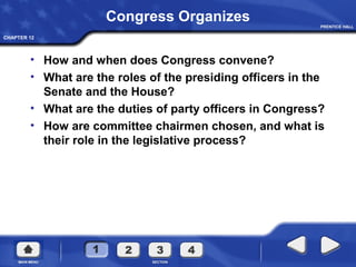 CHAPTER 12
Congress Organizes
• How and when does Congress convene?
• What are the roles of the presiding officers in the
Senate and the House?
• What are the duties of party officers in Congress?
• How are committee chairmen chosen, and what is
their role in the legislative process?
 