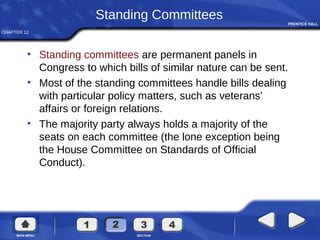 CHAPTER 12
Standing Committees
• Standing committees are permanent panels in
Congress to which bills of similar nature can be sent.
• Most of the standing committees handle bills dealing
with particular policy matters, such as veterans’
affairs or foreign relations.
• The majority party always holds a majority of the
seats on each committee (the lone exception being
the House Committee on Standards of Official
Conduct).
 