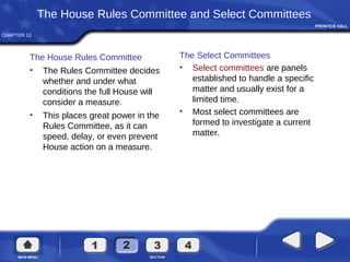 CHAPTER 12
The House Rules Committee and Select Committees
The House Rules Committee
• The Rules Committee decides
whether and under what
conditions the full House will
consider a measure.
• This places great power in the
Rules Committee, as it can
speed, delay, or even prevent
House action on a measure.
The Select Committees
• Select committees are panels
established to handle a specific
matter and usually exist for a
limited time.
• Most select committees are
formed to investigate a current
matter.
 