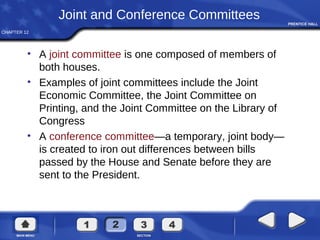 CHAPTER 12
Joint and Conference Committees
• A joint committee is one composed of members of
both houses.
• Examples of joint committees include the Joint
Economic Committee, the Joint Committee on
Printing, and the Joint Committee on the Library of
Congress
• A conference committee—a temporary, joint body—
is created to iron out differences between bills
passed by the House and Senate before they are
sent to the President.
 