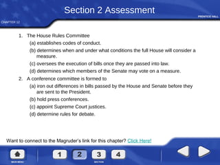 CHAPTER 12
Want to connect to the Magruder’s link for this chapter? Click Here!
Section 2 Assessment
1. The House Rules Committee
(a) establishes codes of conduct.
(b) determines when and under what conditions the full House will consider a
measure.
(c) oversees the execution of bills once they are passed into law.
(d) determines which members of the Senate may vote on a measure.
2. A conference committee is formed to
(a) iron out differences in bills passed by the House and Senate before they
are sent to the President.
(b) hold press conferences.
(c) appoint Supreme Court justices.
(d) determine rules for debate.
 