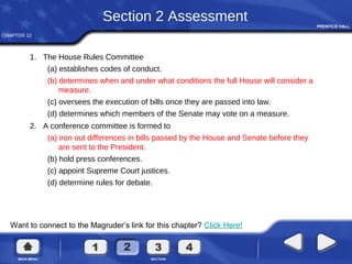 CHAPTER 12
Want to connect to the Magruder’s link for this chapter? Click Here!
Section 2 Assessment
1. The House Rules Committee
(a) establishes codes of conduct.
(b) determines when and under what conditions the full House will consider a
measure.
(c) oversees the execution of bills once they are passed into law.
(d) determines which members of the Senate may vote on a measure.
2. A conference committee is formed to
(a) iron out differences in bills passed by the House and Senate before they
are sent to the President.
(b) hold press conferences.
(c) appoint Supreme Court justices.
(d) determine rules for debate.
 
