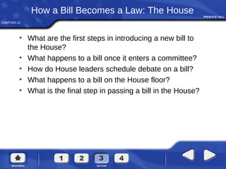 CHAPTER 12
How a Bill Becomes a Law: The House
• What are the first steps in introducing a new bill to
the House?
• What happens to a bill once it enters a committee?
• How do House leaders schedule debate on a bill?
• What happens to a bill on the House floor?
• What is the final step in passing a bill in the House?
 