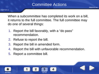 CHAPTER 12
Committee Actions
1. Report the bill favorably, with a “do pass”
recommendation.
2. Refuse to report the bill.
3. Report the bill in amended form.
4. Report the bill with unfavorable recommendation.
5. Report a committee bill.
When a subcommittee has completed its work on a bill,
it returns to the full committee. The full committee may
do one of several things:
 