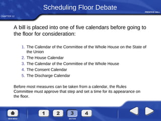 CHAPTER 12
Scheduling Floor Debate
A bill is placed into one of five calendars before going to
the floor for consideration:
1. The Calendar of the Committee of the Whole House on the State of
the Union
2. The House Calendar
3. The Calendar of the Committee of the Whole House
4. The Consent Calendar
5. The Discharge Calendar
Before most measures can be taken from a calendar, the Rules
Committee must approve that step and set a time for its appearance on
the floor.
 