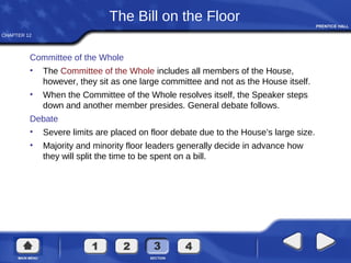 CHAPTER 12
The Bill on the Floor
Committee of the Whole
• The Committee of the Whole includes all members of the House,
however, they sit as one large committee and not as the House itself.
• When the Committee of the Whole resolves itself, the Speaker steps
down and another member presides. General debate follows.
Debate
• Severe limits are placed on floor debate due to the House’s large size.
• Majority and minority floor leaders generally decide in advance how
they will split the time to be spent on a bill.
 
