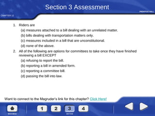 CHAPTER 12
Want to connect to the Magruder’s link for this chapter? Click Here!
Section 3 Assessment
1. Riders are
(a) measures attached to a bill dealing with an unrelated matter.
(b) bills dealing with transportation matters only.
(c) measures included in a bill that are unconstitutional.
(d) none of the above.
2. All of the following are options for committees to take once they have finished
reviewing a bill EXCEPT
(a) refusing to report the bill.
(b) reporting a bill in amended form.
(c) reporting a committee bill.
(d) passing the bill into law.
 