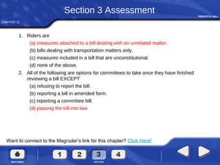 CHAPTER 12
Want to connect to the Magruder’s link for this chapter? Click Here!
Section 3 Assessment
1. Riders are
(a) measures attached to a bill dealing with an unrelated matter.
(b) bills dealing with transportation matters only.
(c) measures included in a bill that are unconstitutional.
(d) none of the above.
2. All of the following are options for committees to take once they have finished
reviewing a bill EXCEPT
(a) refusing to report the bill.
(b) reporting a bill in amended form.
(c) reporting a committee bill.
(d) passing the bill into law.
 