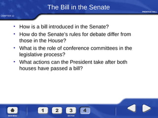 CHAPTER 12
The Bill in the Senate
• How is a bill introduced in the Senate?
• How do the Senate’s rules for debate differ from
those in the House?
• What is the role of conference committees in the
legislative process?
• What actions can the President take after both
houses have passed a bill?
 