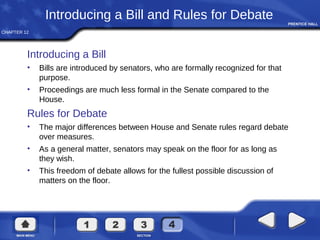 CHAPTER 12
Introducing a Bill and Rules for Debate
Introducing a Bill
• Bills are introduced by senators, who are formally recognized for that
purpose.
• Proceedings are much less formal in the Senate compared to the
House.
Rules for Debate
• The major differences between House and Senate rules regard debate
over measures.
• As a general matter, senators may speak on the floor for as long as
they wish.
• This freedom of debate allows for the fullest possible discussion of
matters on the floor.
 