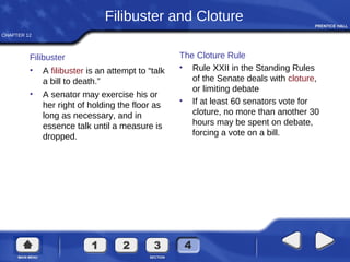 CHAPTER 12
Filibuster and Cloture
Filibuster
• A filibuster is an attempt to “talk
a bill to death.”
• A senator may exercise his or
her right of holding the floor as
long as necessary, and in
essence talk until a measure is
dropped.
The Cloture Rule
• Rule XXII in the Standing Rules
of the Senate deals with cloture,
or limiting debate
• If at least 60 senators vote for
cloture, no more than another 30
hours may be spent on debate,
forcing a vote on a bill.
 