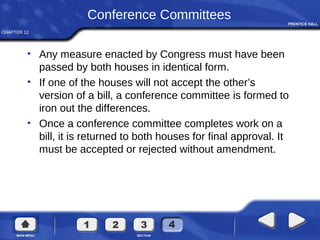 CHAPTER 12
Conference Committees
• Any measure enacted by Congress must have been
passed by both houses in identical form.
• If one of the houses will not accept the other’s
version of a bill, a conference committee is formed to
iron out the differences.
• Once a conference committee completes work on a
bill, it is returned to both houses for final approval. It
must be accepted or rejected without amendment.
 