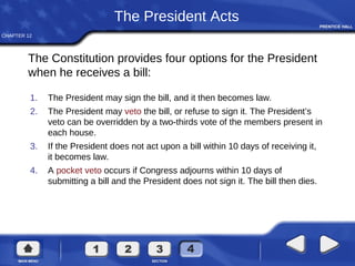 CHAPTER 12
The President Acts
1. The President may sign the bill, and it then becomes law.
2. The President may veto the bill, or refuse to sign it. The President’s
veto can be overridden by a two-thirds vote of the members present in
each house.
3. If the President does not act upon a bill within 10 days of receiving it,
it becomes law.
4. A pocket veto occurs if Congress adjourns within 10 days of
submitting a bill and the President does not sign it. The bill then dies.
The Constitution provides four options for the President
when he receives a bill:
 