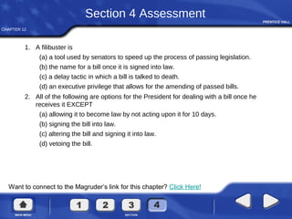 CHAPTER 12
Want to connect to the Magruder’s link for this chapter? Click Here!
Section 4 Assessment
1. A filibuster is
(a) a tool used by senators to speed up the process of passing legislation.
(b) the name for a bill once it is signed into law.
(c) a delay tactic in which a bill is talked to death.
(d) an executive privilege that allows for the amending of passed bills.
2. All of the following are options for the President for dealing with a bill once he
receives it EXCEPT
(a) allowing it to become law by not acting upon it for 10 days.
(b) signing the bill into law.
(c) altering the bill and signing it into law.
(d) vetoing the bill.
 