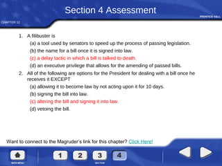CHAPTER 12
Want to connect to the Magruder’s link for this chapter? Click Here!
Section 4 Assessment
1. A filibuster is
(a) a tool used by senators to speed up the process of passing legislation.
(b) the name for a bill once it is signed into law.
(c) a delay tactic in which a bill is talked to death.
(d) an executive privilege that allows for the amending of passed bills.
2. All of the following are options for the President for dealing with a bill once he
receives it EXCEPT
(a) allowing it to become law by not acting upon it for 10 days.
(b) signing the bill into law.
(c) altering the bill and signing it into law.
(d) vetoing the bill.
 