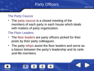CHAPTER 12
Party Officers
The Party Caucus
• The party caucus is a closed meeting of the
members of each party in each house which deals
with matters of party organization.
The Floor Leaders
• The floor leaders are party officers picked for their
posts by their party colleagues.
• The party whips assist the floor leaders and serve as
a liaison between the party’s leadership and its rank-
and-file members.
 