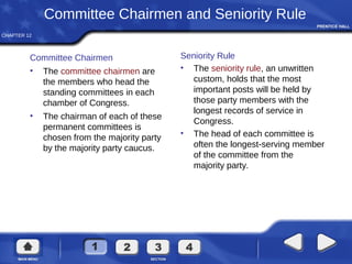 CHAPTER 12
Committee Chairmen and Seniority Rule
Committee Chairmen
• The committee chairmen are
the members who head the
standing committees in each
chamber of Congress.
• The chairman of each of these
permanent committees is
chosen from the majority party
by the majority party caucus.
Seniority Rule
• The seniority rule, an unwritten
custom, holds that the most
important posts will be held by
those party members with the
longest records of service in
Congress.
• The head of each committee is
often the longest-serving member
of the committee from the
majority party.
 