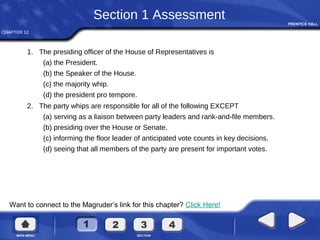 CHAPTER 12
Want to connect to the Magruder’s link for this chapter? Click Here!
Section 1 Assessment
1. The presiding officer of the House of Representatives is
(a) the President.
(b) the Speaker of the House.
(c) the majority whip.
(d) the president pro tempore.
2. The party whips are responsible for all of the following EXCEPT
(a) serving as a liaison between party leaders and rank-and-file members.
(b) presiding over the House or Senate.
(c) informing the floor leader of anticipated vote counts in key decisions.
(d) seeing that all members of the party are present for important votes.
 