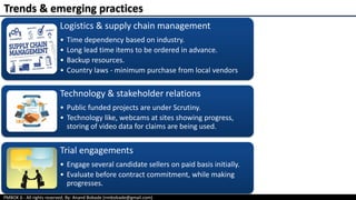 PMBOK 6 - All rights reserved; By: Anand Bobade (nmbobade@gmail.com)
Logistics & supply chain management
• Time dependency based on industry.
• Long lead time items to be ordered in advance.
• Backup resources.
• Country laws - minimum purchase from local vendors
Technology & stakeholder relations
• Public funded projects are under Scrutiny.
• Technology like, webcams at sites showing progress,
storing of video data for claims are being used.
Trial engagements
• Engage several candidate sellers on paid basis initially.
• Evaluate before contract commitment, while making
progresses.
Trends & emerging practices
 