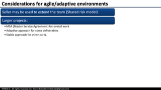 PMBOK 6 - All rights reserved; By: Anand Bobade (nmbobade@gmail.com)
Seller may be used to extend the team (Shared risk model)
Larger projects:
•MSA (Master Service Agreement) for overall work
•Adaptive approach for some deliverables
•Stable approach for other parts.
Considerations for agile/adaptive environments
 