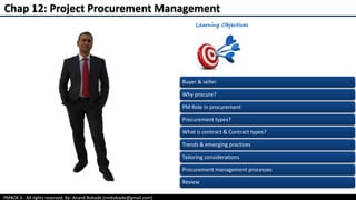 PMBOK 6 - All rights reserved; By: Anand Bobade (nmbobade@gmail.com)
Chap 12: Project Procurement Management
Buyer & seller.
Why procure?
PM Role in procurement
Procurement types?
What is contract & Contract types?
Trends & emerging practices
Tailoring considerations
Procurement management processes
Review
 