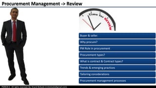 PMBOK 6 - All rights reserved; By: Anand Bobade (nmbobade@gmail.com)
Procurement Management -> Review
Buyer & seller.
Why procure?
PM Role in procurement
Procurement types?
What is contract & Contract types?
Trends & emerging practices
Tailoring considerations
Procurement management processes
 