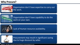 PMBOK 6 - All rights reserved; By: Anand Bobade (nmbobade@gmail.com)
Organization don’t have expertise to carry out
the work.
Organization don’t have capability to do the
work on your own.
Lack of Human resource availability.
Procurement may result in significant saving
due to huge discount by seller.
Why Procure?
 