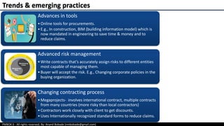PMBOK 6 - All rights reserved; By: Anand Bobade (nmbobade@gmail.com)
Advances in tools
•Online tools for procurements.
•E.g., In construction, BIM (building information model) which is
now mandated in engineering to save time & money and to
reduce claims.
Advanced risk management
•Write contracts that’s accurately assign risks to different entities
most capable of managing them.
•Buyer will accept the risk. E.g., Changing corporate policies in the
buying organization.
Changing contracting process
•Megaprojects- involves international contract, multiple contracts
from many countries (more risky than local contractors)
•Contractors work closely with client to get discounts.
•Uses Internationally recognized standard forms to reduce claims.
Trends & emerging practices
 