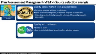 PMBOK 6 - All rights reserved; By: Anand Bobade (nmbobade@gmail.com)
Source selection
analysis
Quality-based/ highest tech. proposal score:
•Technical proposal with cost is submitted.
•Seller is invited to negotiate, if technical proposal is acceptable.
•Highest ranked technical proposal is selected, if financial proposal is
acceptable.
Quality and cost-based:
•Similar to above
•Cost to be included as a factor in sellers selection process.
Plan Procurement Management->T&T -> Source selection analysis
 