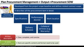 PMBOK 6 - All rights reserved; By: Anand Bobade (nmbobade@gmail.com)
Procurement
Statement of Work
Developed from the project scope baseline and defines related contract scope.
It describes all the procurement item in detail.
Specifications
Performance
desired
Work location
Delivery
Schedule
Collateral
services (e.g.,
Warranty)
• Clear, complete, and concise.
Written
description
• there are specific content and format need to be used
In some
application areas
Plan Procurement Management-> Output->Procurement SOW
 