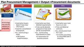 PMBOK 6 - All rights reserved; By: Anand Bobade (nmbobade@gmail.com)
Procurement
Documents
•Used when buyers
doesn’t have clear
information.
•Used for consolidation
of proposals
•Ex., Constructing a
Hotel
•ERP System
implementation
RFI
•Used when you have
detailed requirements
•Finds cost & detailed
proposal on how work
will be accomplished.
•Ex., Constructing
hotel based on a plan
•IT Automation of
business process
RFP
•Used when your main
focus is on cost.
•Time and Material
contracts.
•Ex., Construction Crain
for 1 year
•6 months consulting
to setup PMO with 2
resources
RFQ
Plan Procurement Management-> Output->Procurement documents
Terminology
may vary by
Industry or
geography.
 