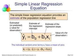 Statistics for Business and Economics, 6e © 2007 Pearson Education, Inc. Chap 12-12
i
1
0
i x
b
b
y 

ˆ
The simple linear regression equation provides an
estimate of the population regression line
Simple Linear Regression
Equation
Estimate of
the regression
intercept
Estimate of the
regression slope
Estimated
(or predicted)
y value for
observation i
Value of x for
observation i
The individual random error terms ei have a mean of zero
)
)
ˆ
( i
1
0
i
i
i
i x
b
(b
-
y
y
-
y
e 


 
