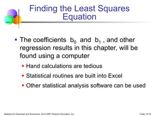 Statistics for Business and Economics, 6e © 2007 Pearson Education, Inc. Chap 12-15
Finding the Least Squares
Equation
 The coefficients b0 and b1 , and other
regression results in this chapter, will be
found using a computer
 Hand calculations are tedious
 Statistical routines are built into Excel
 Other statistical analysis software can be used
 