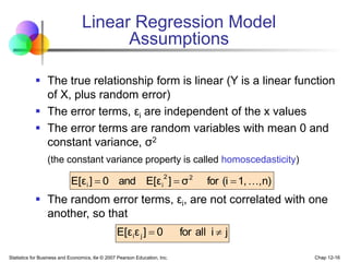 Statistics for Business and Economics, 6e © 2007 Pearson Education, Inc. Chap 12-16
Linear Regression Model
Assumptions
 The true relationship form is linear (Y is a linear function
of X, plus random error)
 The error terms, εi are independent of the x values
 The error terms are random variables with mean 0 and
constant variance, σ2
(the constant variance property is called homoscedasticity)
 The random error terms, εi, are not correlated with one
another, so that
n)
,
1,
(i
for
σ
]
E[ε
and
0
]
E[ε 2
2
i
i 



j
i
all
for
0
]
ε
E[ε j
i 

 