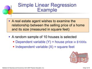 Statistics for Business and Economics, 6e © 2007 Pearson Education, Inc. Chap 12-18
Simple Linear Regression
Example
 A real estate agent wishes to examine the
relationship between the selling price of a home
and its size (measured in square feet)
 A random sample of 10 houses is selected
 Dependent variable (Y) = house price in $1000s
 Independent variable (X) = square feet
 